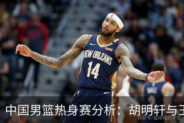 中国男篮热身赛分析：胡明轩与王俊杰归队，内线轮换成焦点